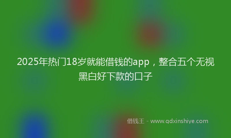 2025年热门18岁就能借钱的app，整合五个无视黑白好下款的口子