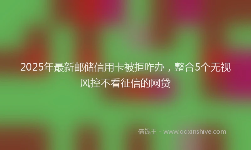 2025年最新邮储信用卡被拒咋办，整合5个无视风控不看征信的网贷
