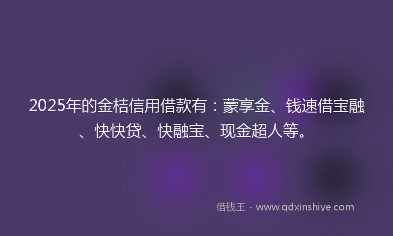 2025年的金桔信用借款有：蒙享金、钱速借宝融、快快贷、快融宝、现金超人等。