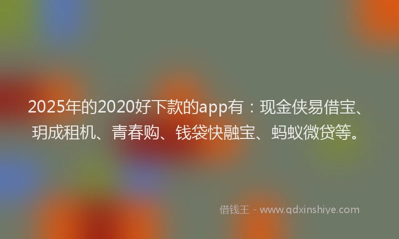 2025年的2020好下款的app有：现金侠易借宝、玥成租机、青春购、钱袋快融宝、蚂蚁微贷等。