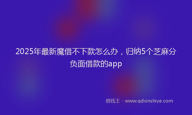 2025年最新魔借不下款怎么办，归纳5个芝麻分负面借款的app