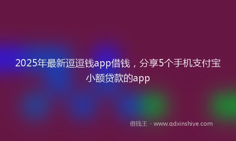 2025年最新逗逗钱app借钱，分享5个手机支付宝小额贷款的app