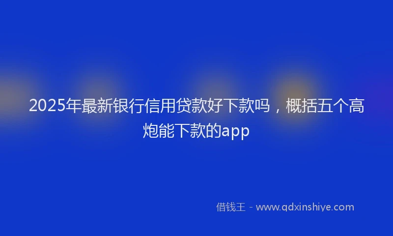 2025年最新银行信用贷款好下款吗，概括五个高炮能下款的app