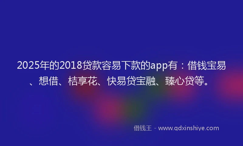 2025年的2018贷款容易下款的app有：借钱宝易、想借、桔享花、快易贷宝融、臻心贷等。
