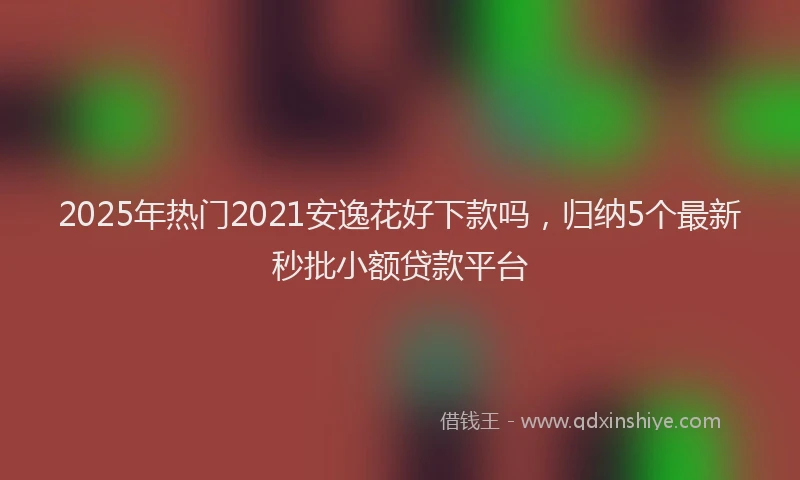 2025年热门2021安逸花好下款吗，归纳5个最新秒批小额贷款平台