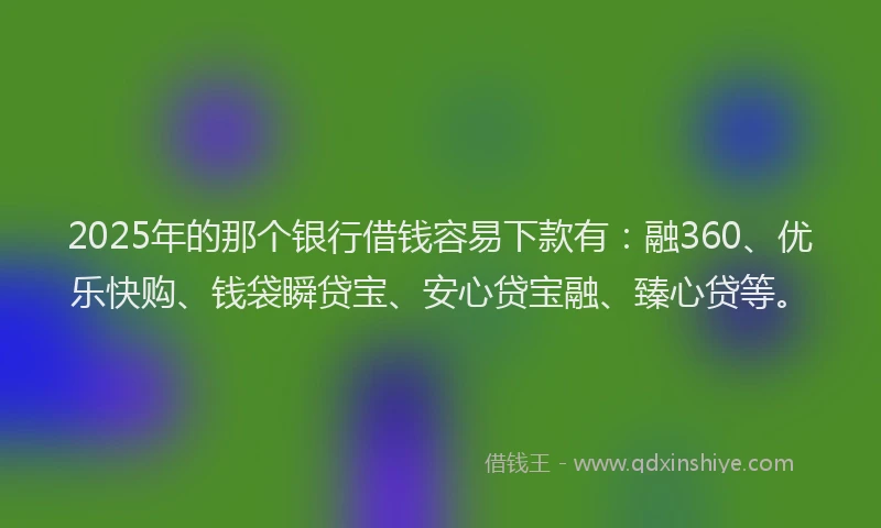 2025年的那个银行借钱容易下款有：融360、优乐快购、钱袋瞬贷宝、安心贷宝融、臻心贷等。