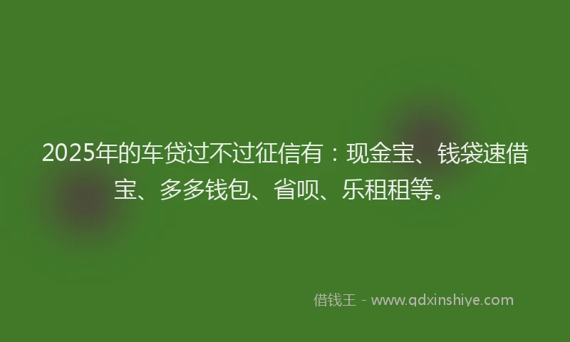 2025年的车贷过不过征信有：现金宝、钱袋速借宝、多多钱包、省呗、乐租租等。