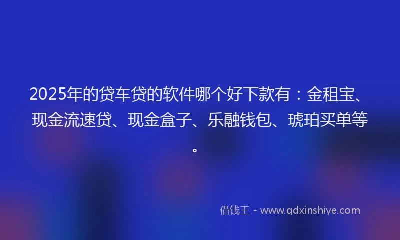 2025年的贷车贷的软件哪个好下款有：金租宝、现金流速贷、现金盒子、乐融钱包、琥珀买单等。
