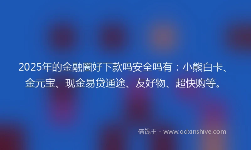 2025年的金融圈好下款吗安全吗有：小熊白卡、金元宝、现金易贷通途、友好物、超快购等。