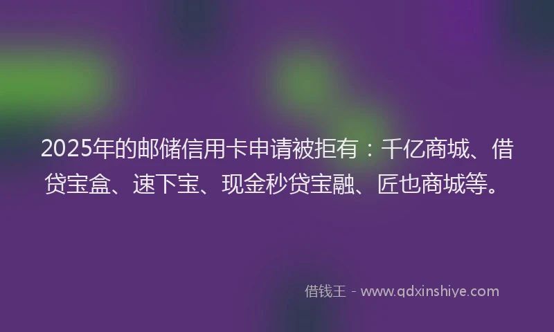 2025年的邮储信用卡申请被拒有：千亿商城、借贷宝盒、速下宝、现金秒贷宝融、匠也商城等。