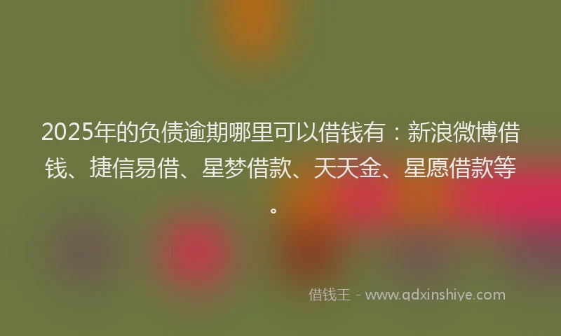 2025年的负债逾期哪里可以借钱有：新浪微博借钱、捷信易借、星梦借款、天天金、星愿借款等。