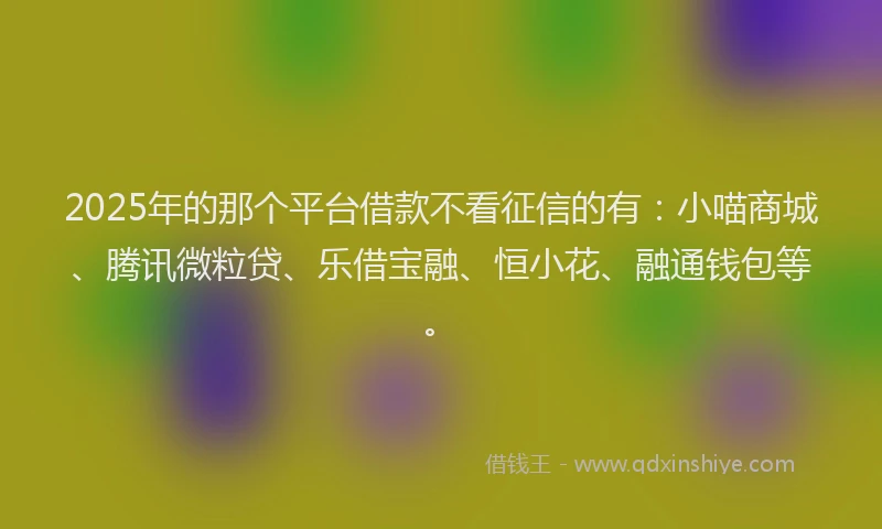 2025年的那个平台借款不看征信的有：小喵商城、腾讯微粒贷、乐借宝融、恒小花、融通钱包等。