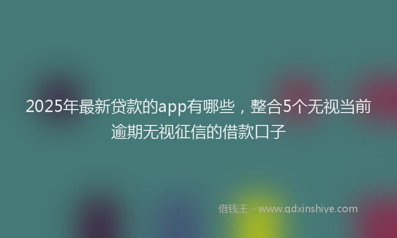 2025年最新贷款的app有哪些，整合5个无视当前逾期无视征信的借款口子