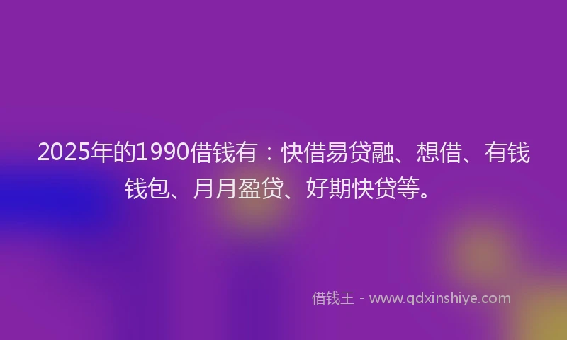 2025年的1990借钱有：快借易贷融、想借、有钱钱包、月月盈贷、好期快贷等。