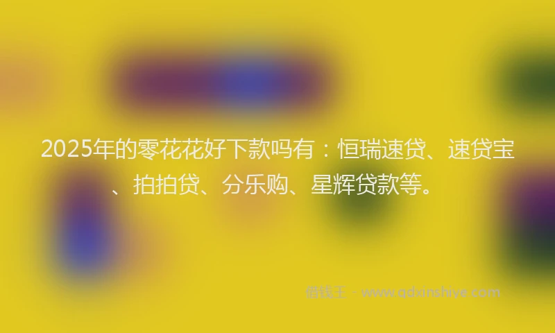 2025年的零花花好下款吗有：恒瑞速贷、速贷宝、拍拍贷、分乐购、星辉贷款等。
