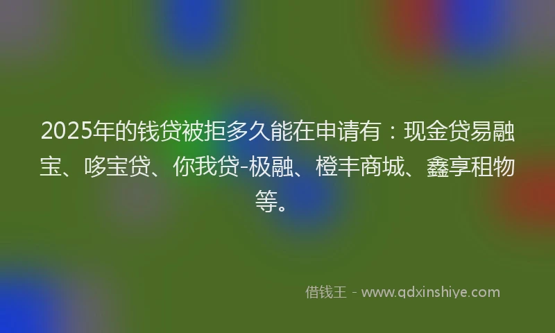 2025年的钱贷被拒多久能在申请有：现金贷易融宝、哆宝贷、你我贷-极融、橙丰商城、鑫享租物等。