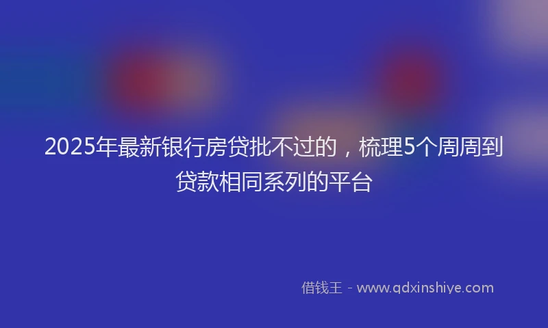 2025年最新银行房贷批不过的，梳理5个周周到贷款相同系列的平台