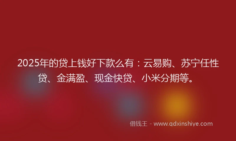 2025年的贷上钱好下款么有：云易购、苏宁任性贷、金满盈、现金快贷、小米分期等。
