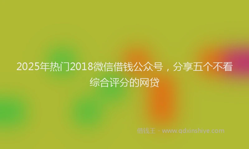 2025年热门2018微信借钱公众号，分享五个不看综合评分的网贷