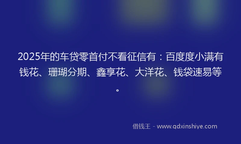 2025年的车贷零首付不看征信有：百度度小满有钱花、珊瑚分期、鑫享花、大洋花、钱袋速易等。