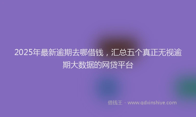 2025年最新逾期去哪借钱，汇总五个真正无视逾期大数据的网贷平台