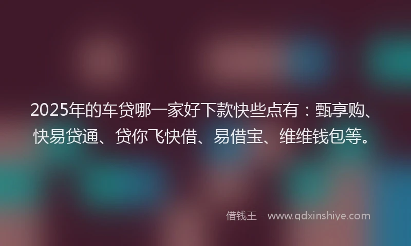 2025年的车贷哪一家好下款快些点有：甄享购、快易贷通、贷你飞快借、易借宝、维维钱包等。