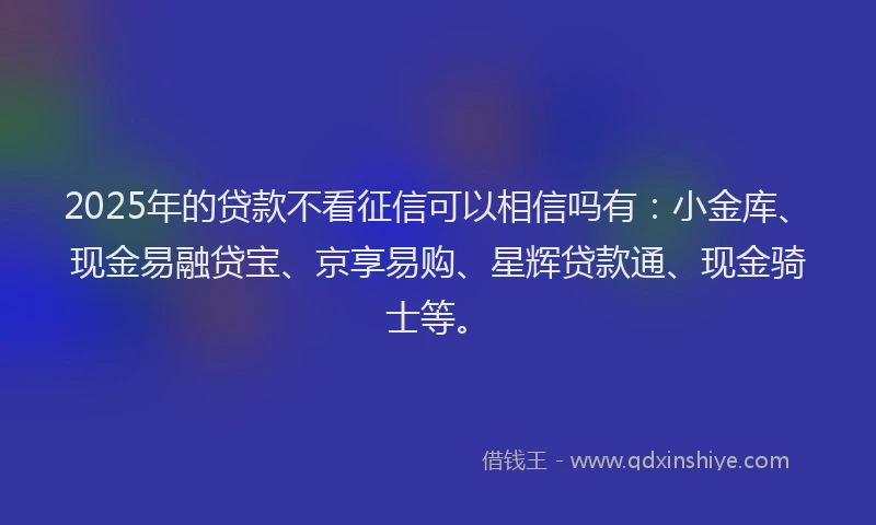 2025年的贷款不看征信可以相信吗有：小金库、现金易融贷宝、京享易购、星辉贷款通、现金骑士等。