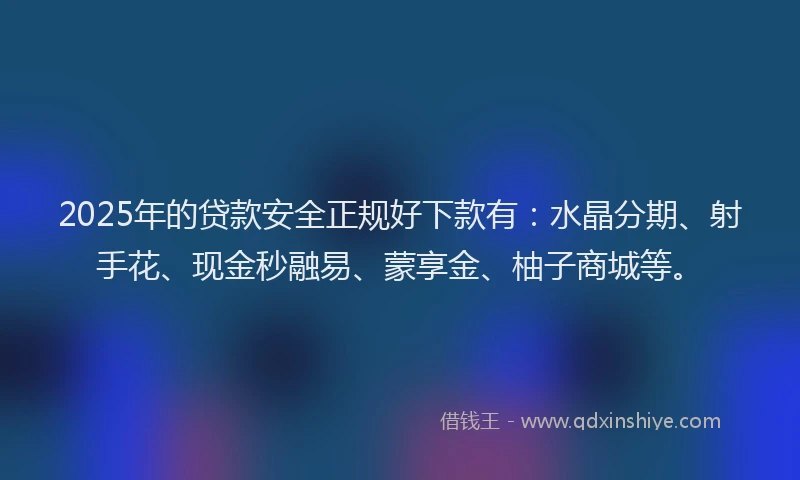 2025年的贷款安全正规好下款有：水晶分期、射手花、现金秒融易、蒙享金、柚子商城等。