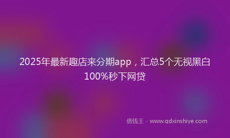 2025年最新趣店来分期app，汇总5个无视黑白100%秒下网贷