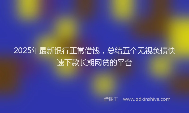 2025年最新银行正常借钱，总结五个无视负债快速下款长期网贷的平台