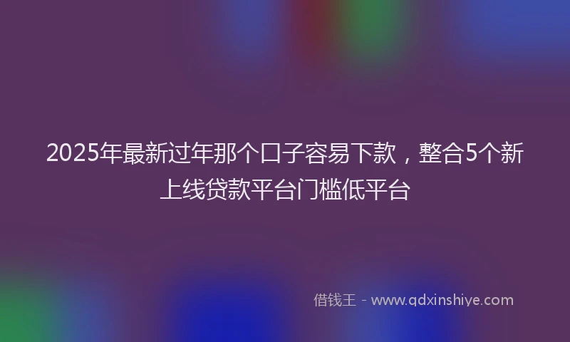 2025年最新过年那个口子容易下款，整合5个新上线贷款平台门槛低平台