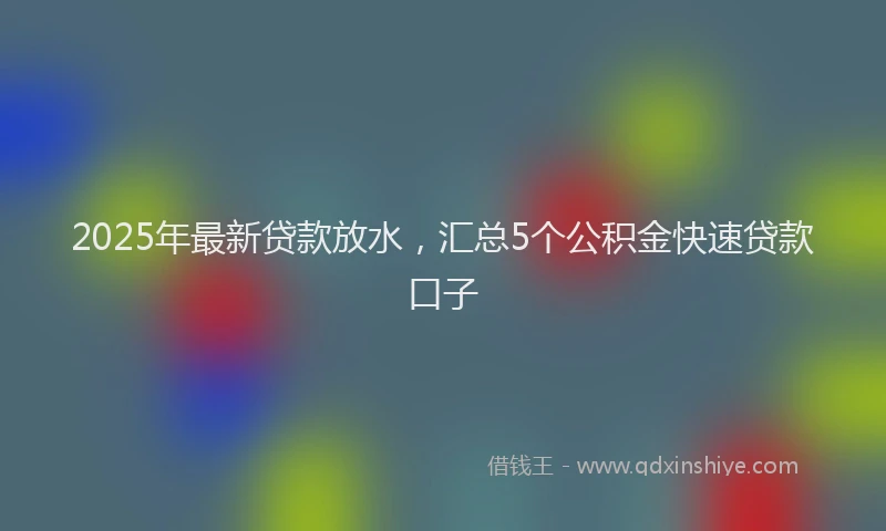 2025年最新贷款放水，汇总5个公积金快速贷款口子