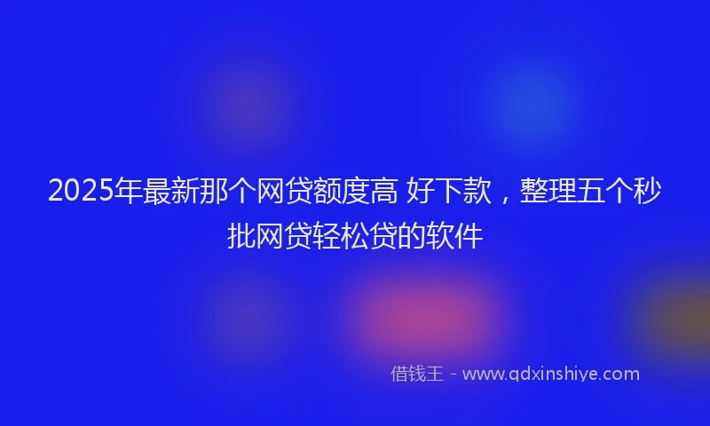 2025年最新那个网贷额度高 好下款，整理五个秒批网贷轻松贷的软件
