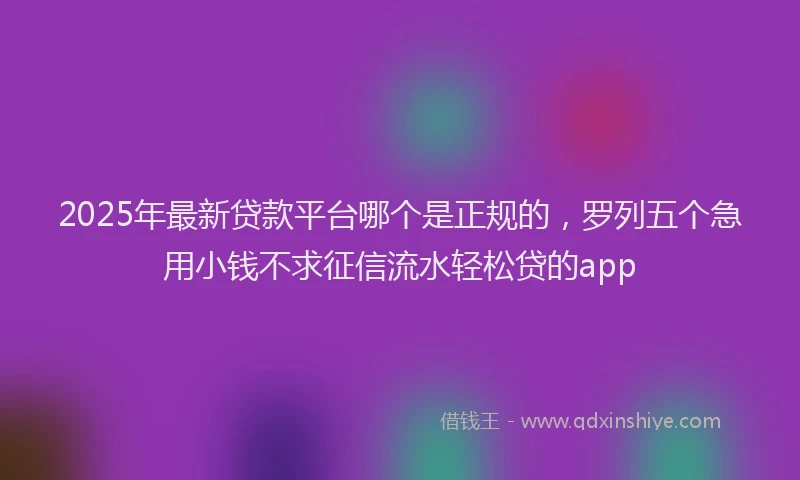 2025年最新贷款平台哪个是正规的，罗列五个急用小钱不求征信流水轻松贷的app