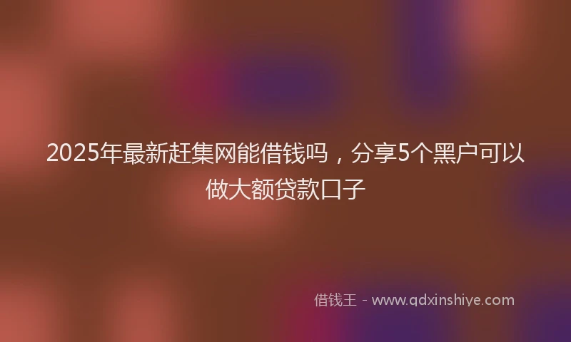 2025年最新赶集网能借钱吗，分享5个黑户可以做大额贷款口子