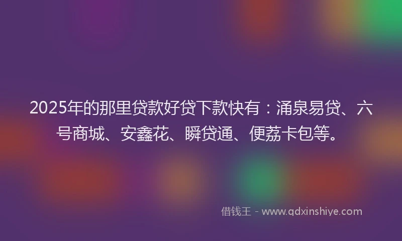 2025年的那里贷款好贷下款快有：涌泉易贷、六号商城、安鑫花、瞬贷通、便荔卡包等。