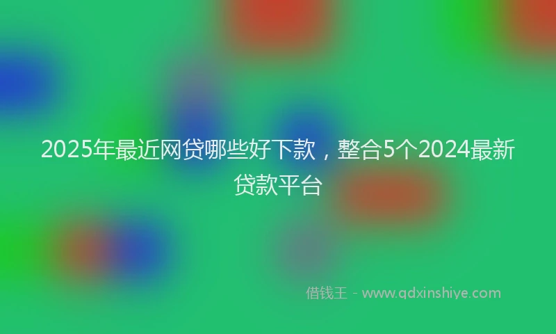 2025年最近网贷哪些好下款，整合5个2024最新贷款平台