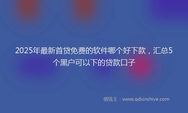 2025年最新首贷免费的软件哪个好下款，汇总5个黑户可以下的贷款口子