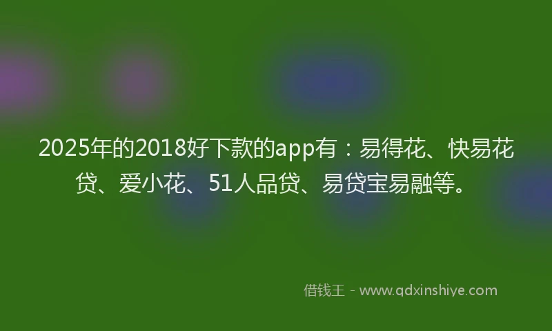 2025年的2018好下款的app有：易得花、快易花贷、爱小花、51人品贷、易贷宝易融等。