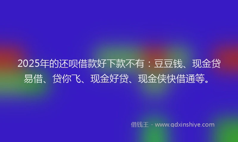 2025年的还呗借款好下款不有：豆豆钱、现金贷易借、贷你飞、现金好贷、现金侠快借通等。