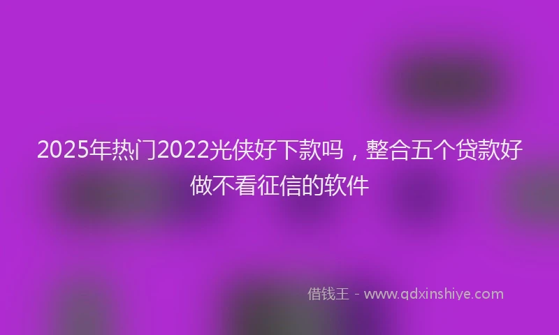 2025年热门2022光侠好下款吗，整合五个贷款好做不看征信的软件