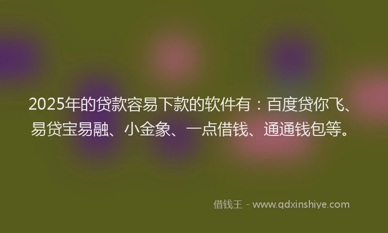 2025年的贷款容易下款的软件有：百度贷你飞、易贷宝易融、小金象、一点借钱、通通钱包等。