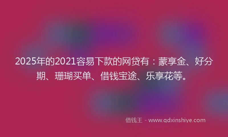 2025年的2021容易下款的网贷有：蒙享金、好分期、珊瑚买单、借钱宝途、乐享花等。