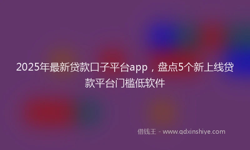 2025年最新贷款口子平台app，盘点5个新上线贷款平台门槛低软件