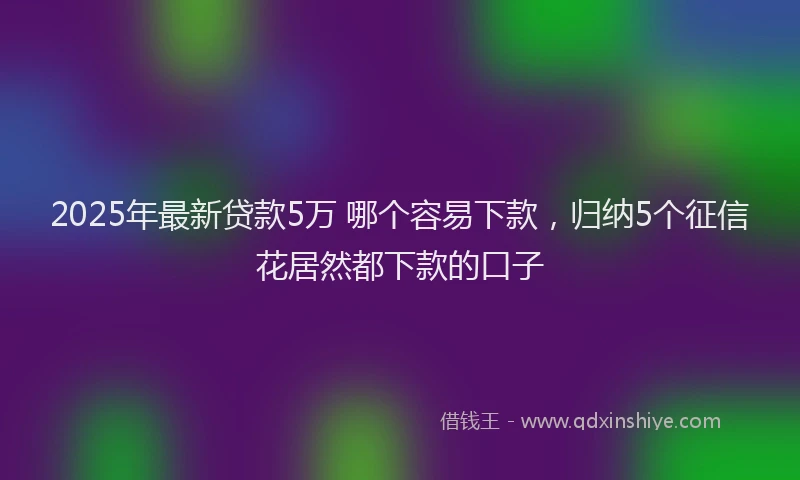 2025年最新贷款5万 哪个容易下款，归纳5个征信花居然都下款的口子