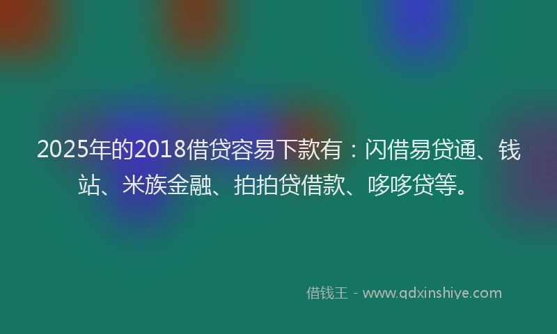 2025年的2018借贷容易下款有：闪借易贷通、钱站、米族金融、拍拍贷借款、哆哆贷等。