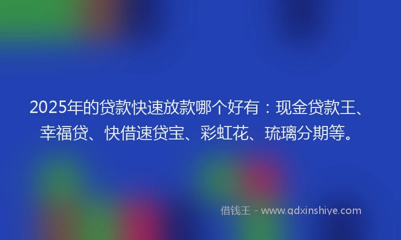 2025年的贷款快速放款哪个好有：现金贷款王、幸福贷、快借速贷宝、彩虹花、琉璃分期等。