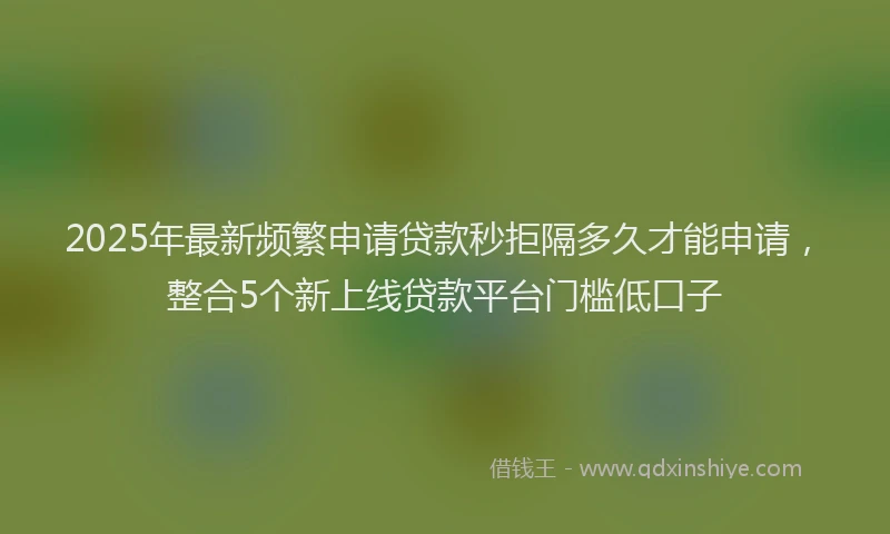 2025年最新频繁申请贷款秒拒隔多久才能申请，整合5个新上线贷款平台门槛低口子