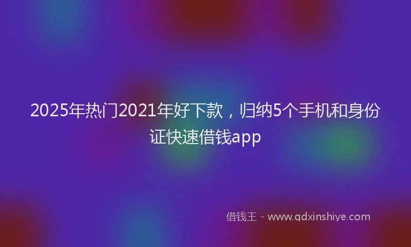 2025年热门2021年好下款，归纳5个手机和身份证快速借钱app