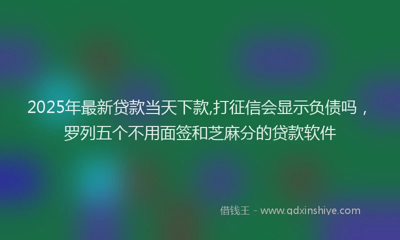 2025年最新贷款当天下款,打征信会显示负债吗，罗列五个不用面签和芝麻分的贷款软件